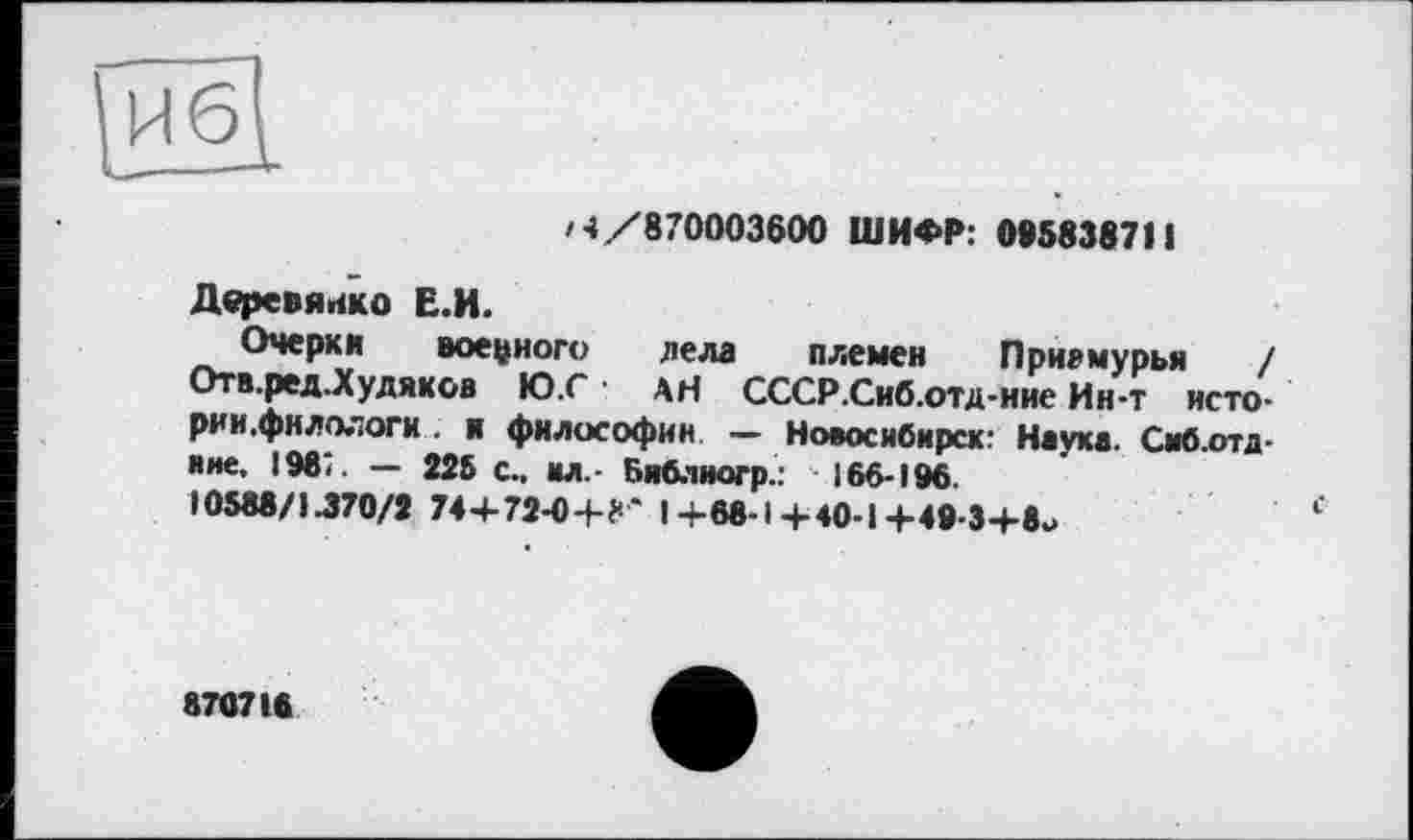 ﻿/4/870003600 ШИФР: 095838711
Деревянко Е.И.
Очерки военного дела племен Приамурья / Отв. ред.Худяков Ю.С АН СССР.Сиб.отд-ние Ин-т исто-рии.фнлологи . и философии — Новосибирск: Наука. Сиб.отд-ине, 198:. — 225 с., ил.- Библиогр.: 166-196.
10588/1.370/2 74+72-0+f*'* I +68-14-40-14-49-34-8-
87071«